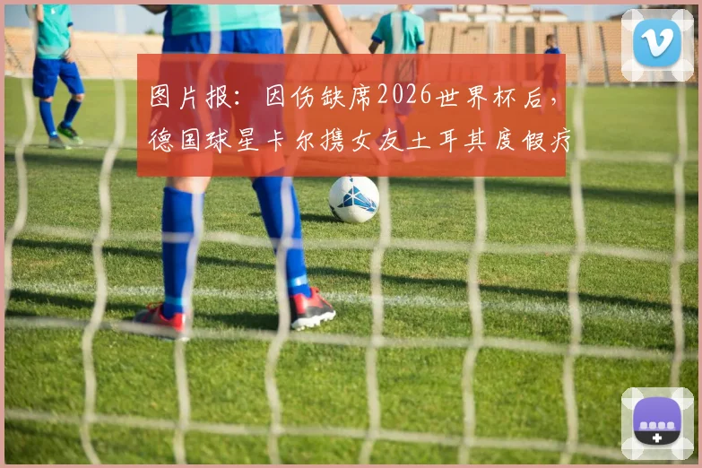 图片报：因伤缺席2026世界杯后，德国球星卡尔携女友土耳其度假疗伤，伤病康复与未来去向引关注