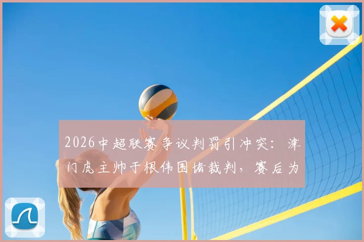 2026中超联赛争议判罚引冲突：津门虎主帅于根伟围堵裁判，赛后为何被出示红牌？详解事件过程