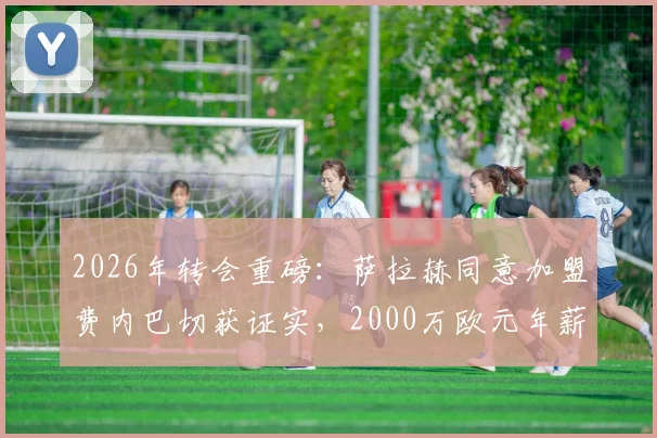 2026年转会重磅：萨拉赫同意加盟费内巴切获证实，2000万欧元年薪细节曝光，利物浦如何应对