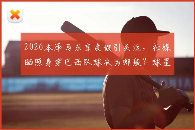 2026本泽马东京度假引关注,社媒晒照身穿巴西队球衣为哪般?球星动态全解析