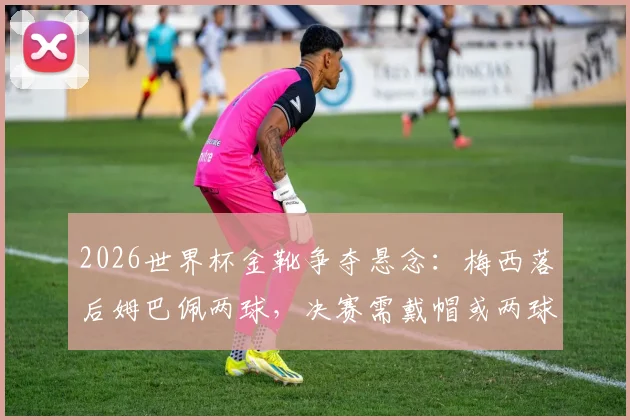 2026世界杯金靴争夺悬念：梅西落后姆巴佩两球，决赛需戴帽或两球一助方能逆袭