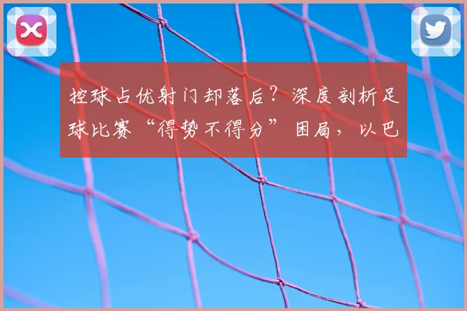 控球占优射门却落后?深度剖析足球比赛“得势不得分”困局,以巴西vs摩洛哥为例