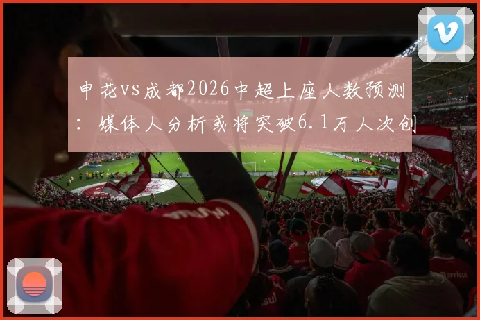 申花vs成都2026中超上座人数预测：媒体人分析或将突破6.1万人次创纪录