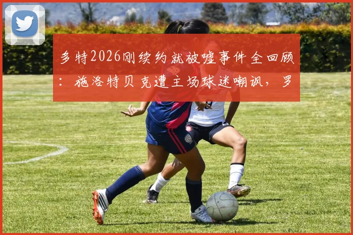 多特2026刚续约就被嘘事件全回顾:施洛特贝克遭主场球迷嘲讽,罗伊斯等队友直言离谱,背后原因深度剖析