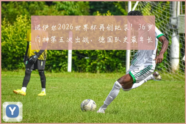 诺伊尔2026世界杯再创纪录！36岁门神第五次出战，德国队史最年长出场者解析
