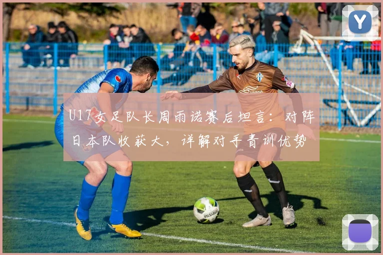 U17女足队长周雨诺赛后坦言：对阵日本队收获大，详解对手青训优势与自身成长历程