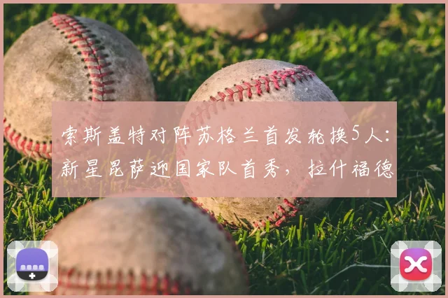 索斯盖特对阵苏格兰首发轮换5人：新星昆萨迎国家队首秀，拉什福德2026年首次先发引关注