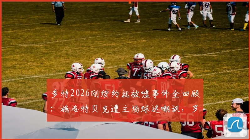 多特2026刚续约就被嘘事件全回顾：施洛特贝克遭主场球迷嘲讽，罗伊斯等队友直言离谱，背后原因深度剖析