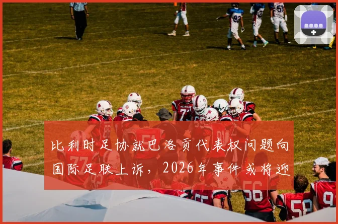 比利时足协就巴洛贡代表权问题向国际足联上诉,2026年事件或将迎来最终裁决