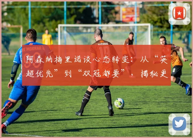 阿森纳梅里诺谈心态转变:从“英超优先”到“双冠都要”,揭秘更衣室文化与欧战雄心