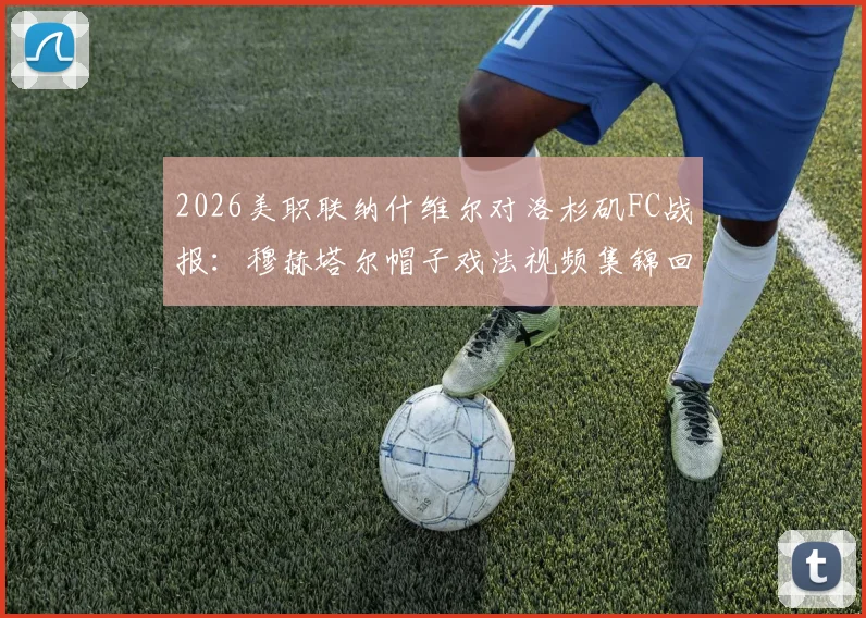 2026美职联纳什维尔对洛杉矶FC战报：穆赫塔尔帽子戏法视频集锦回顾，附3-2全场录像与数据分析
