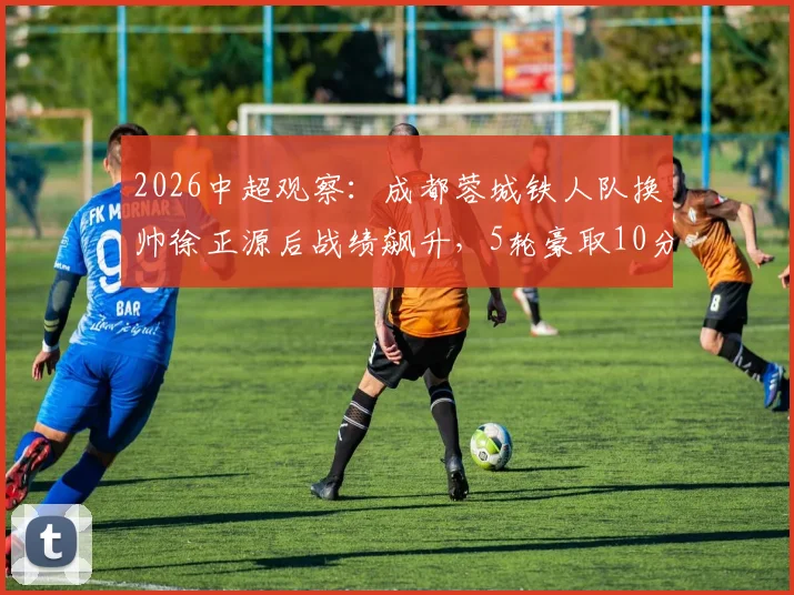2026中超观察：成都蓉城铁人队换帅徐正源后战绩飙升，5轮豪取10分摆脱降级区！