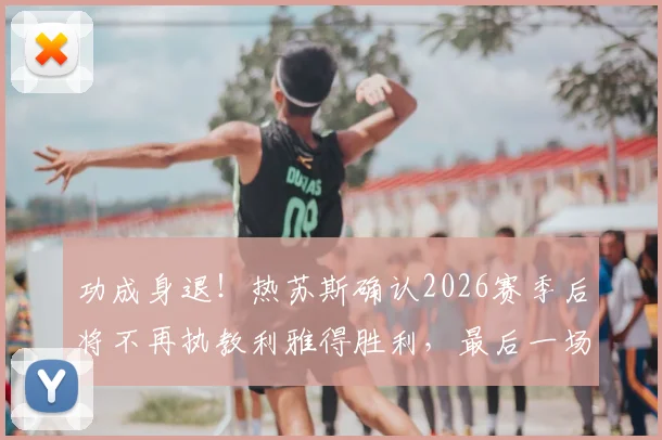 功成身退！热苏斯确认2026赛季后将不再执教利雅得胜利，最后一场比赛执教感受与未来去向引关注