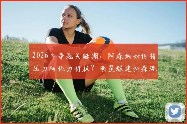 2026年争冠关键期，阿森纳如何将压力转化为特权？明星球迷抖森观点引发深度讨论
