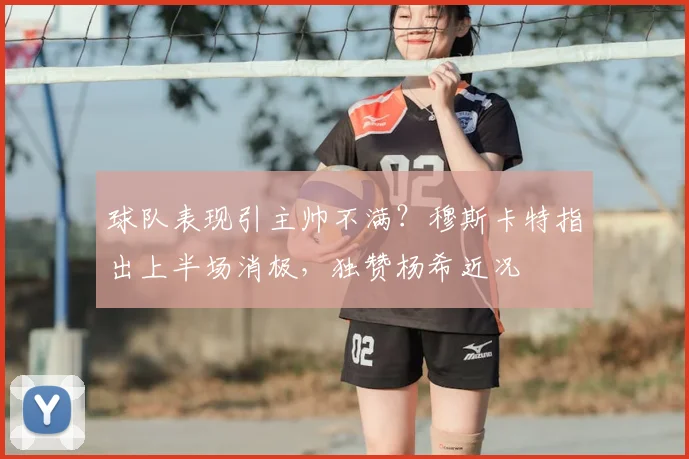 球队表现引主帅不满？穆斯卡特指出上半场消极，独赞杨希近况