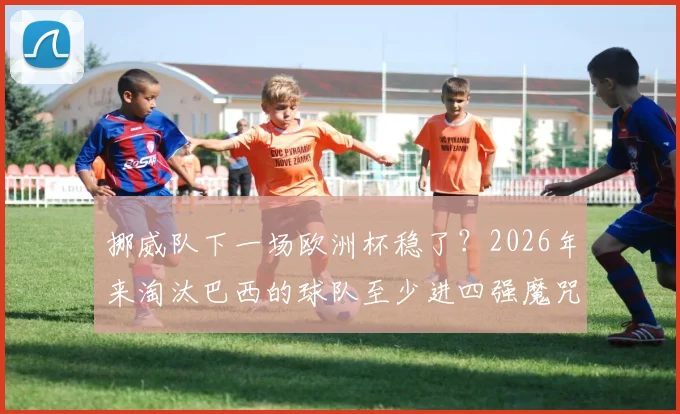 挪威队下一场欧洲杯稳了？2026年来淘汰巴西的球队至少进四强魔咒解析，哈兰德国家队前景深度分析