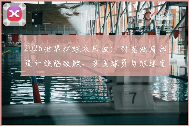 2026世界杯球衣风波:耐克就肩部设计缺陷致歉,多国球员与球迷直言不满