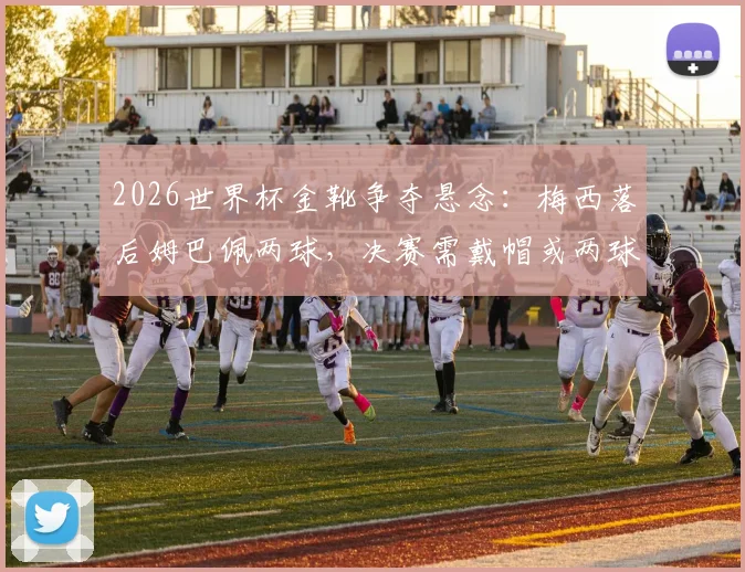2026世界杯金靴争夺悬念:梅西落后姆巴佩两球,决赛需戴帽或两球一助方能逆袭