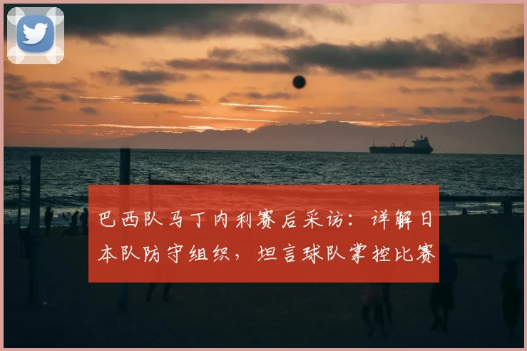 巴西队马丁内利赛后采访：详解日本队防守组织，坦言球队掌控比赛却未取胜
