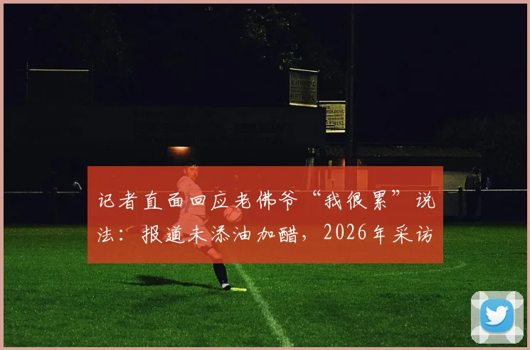 记者直面回应老佛爷“我很累”说法:报道未添油加醋,2026年采访原话呈现