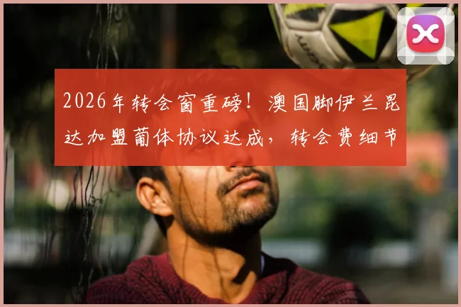 2026年转会窗重磅!澳国脚伊兰昆达加盟葡体协议达成,转会费细节及合约年限曝光