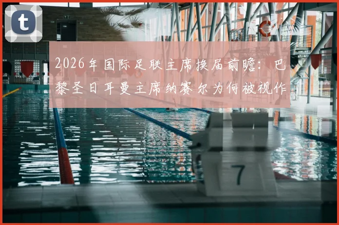 2026年国际足联主席换届前瞻：巴黎圣日耳曼主席纳赛尔为何被视作因凡蒂诺的有力挑战者？