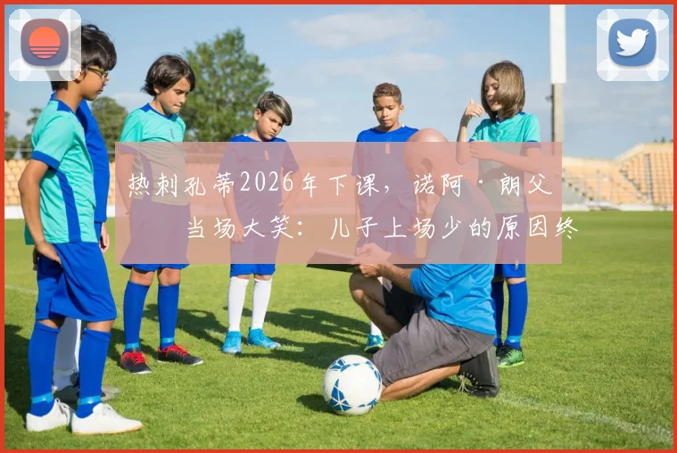 热刺孔蒂2026年下课,诺阿·朗父亲当场大笑:儿子上场少的原因终于清楚了