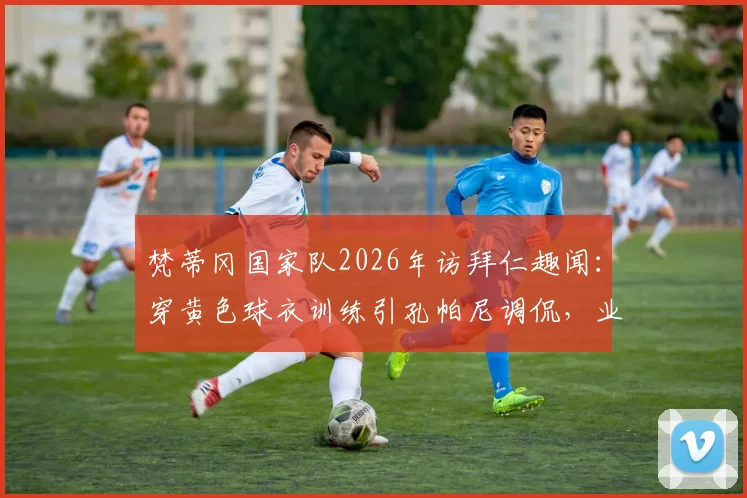 梵蒂冈国家队2026年访拜仁趣闻:穿黄色球衣训练引孔帕尼调侃,业余足球与豪门互动盘点