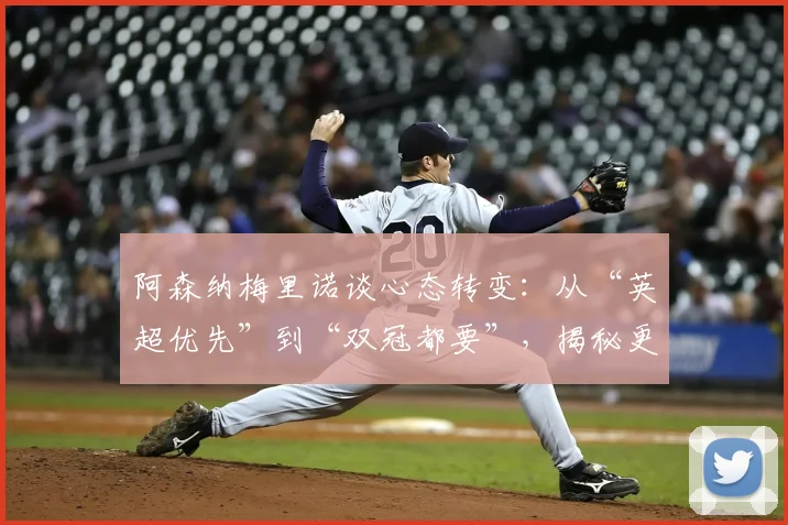 阿森纳梅里诺谈心态转变：从“英超优先”到“双冠都要”，揭秘更衣室文化与欧战雄心