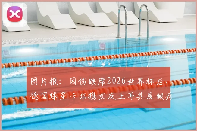 图片报:因伤缺席2026世界杯后,德国球星卡尔携女友土耳其度假疗伤,伤病康复与未来去向引关注