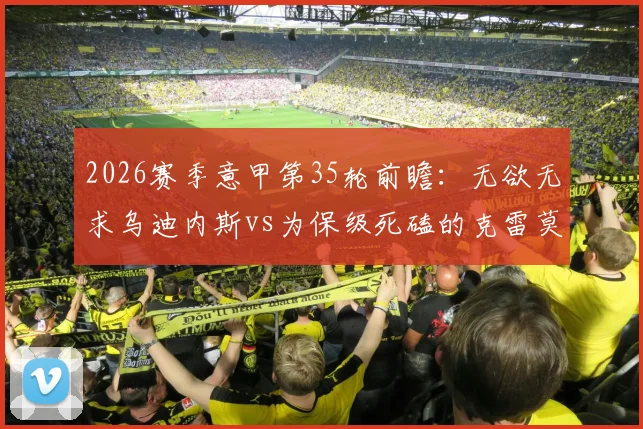 2026赛季意甲第35轮前瞻：无欲无求乌迪内斯vs为保级死磕的克雷莫纳，客队抢分前景分析