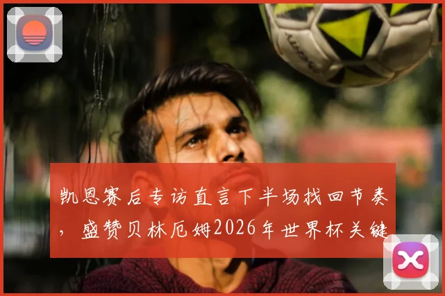 凯恩赛后专访直言下半场找回节奏，盛赞贝林厄姆2026年世界杯关键进球定乾坤