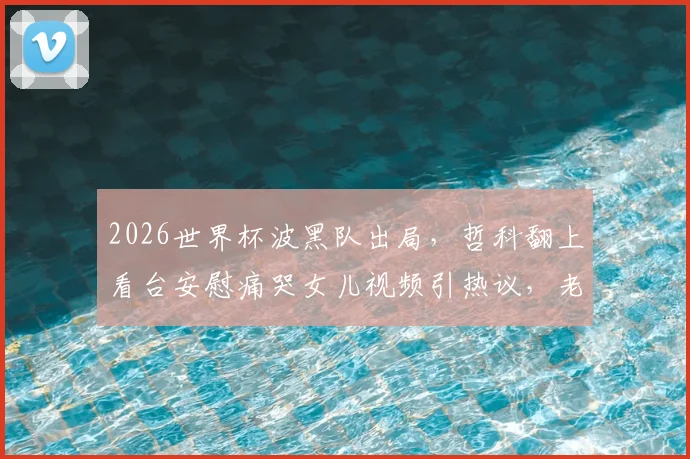 2026世界杯波黑队出局,哲科翻上看台安慰痛哭女儿视频引热议,老将温情瞬间全记录