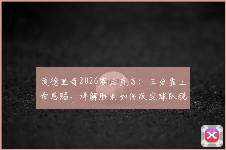 莫德里奇2026赛后直言:三分靠上帝恩赐,详解胜利如何改变球队现状及未来展望