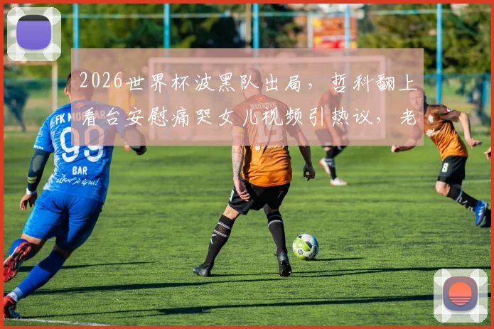 2026世界杯波黑队出局，哲科翻上看台安慰痛哭女儿视频引热议，老将温情瞬间全记录