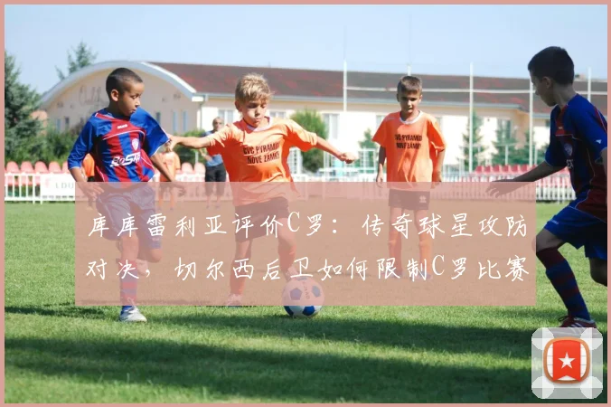 库库雷利亚评价C罗：传奇球星攻防对决，切尔西后卫如何限制C罗比赛策略与影响力分析