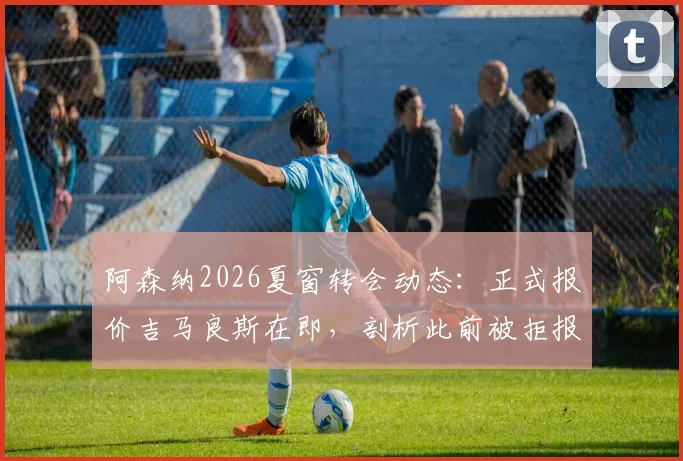 阿森纳2026夏窗转会动态:正式报价吉马良斯在即,剖析此前被拒报价的中间人操作内幕