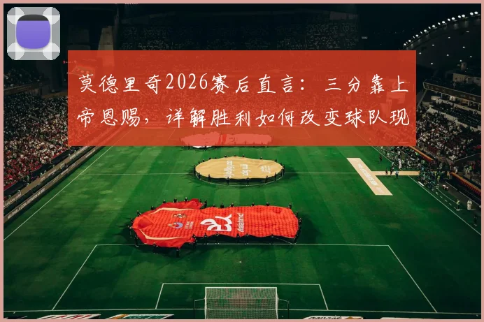 莫德里奇2026赛后直言：三分靠上帝恩赐，详解胜利如何改变球队现状及未来展望