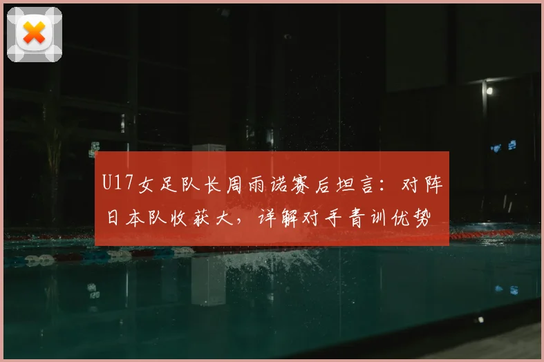 U17女足队长周雨诺赛后坦言：对阵日本队收获大，详解对手青训优势与自身成长历程