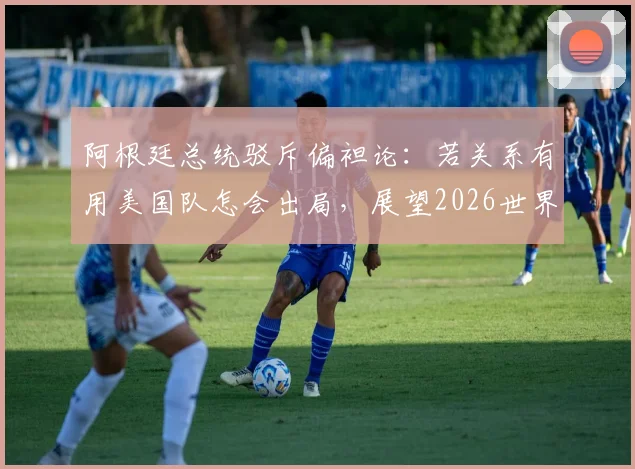 阿根廷总统驳斥偏袒论:若关系有用美国队怎会出局,展望2026世界杯格局