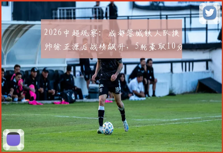 2026中超观察：成都蓉城铁人队换帅徐正源后战绩飙升，5轮豪取10分摆脱降级区！