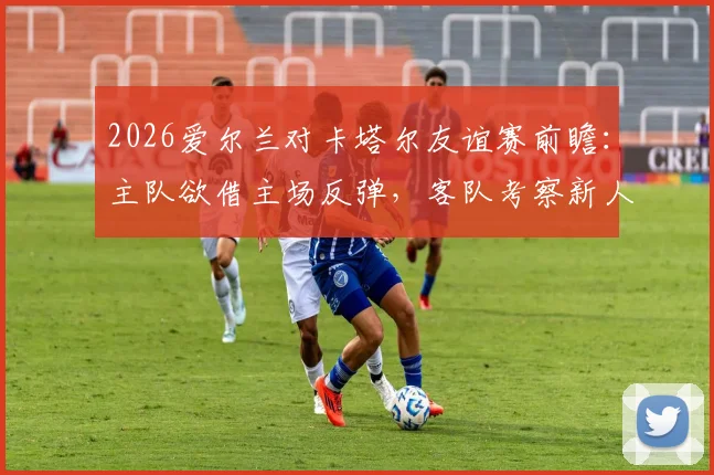 2026爱尔兰对卡塔尔友谊赛前瞻:主队欲借主场反弹,客队考察新人备战世预赛