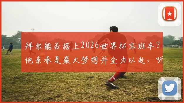拜尔能否搭上2026世界杯末班车?他亲承是最大梦想并全力以赴,听听最新分析