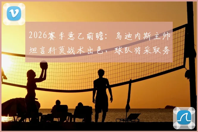 2026赛季意乙前瞻:乌迪内斯主帅坦言科莫战术出色,球队将采取务实策略应对