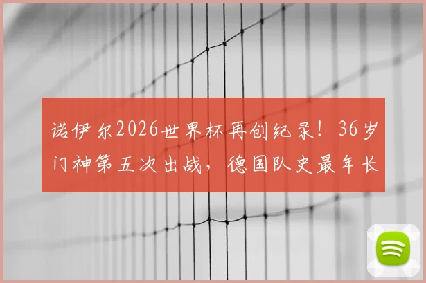 诺伊尔2026世界杯再创纪录!36岁门神第五次出战,德国队史最年长出场者解析