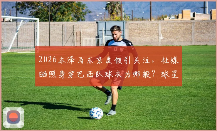 2026本泽马东京度假引关注，社媒晒照身穿巴西队球衣为哪般？球星动态全解析