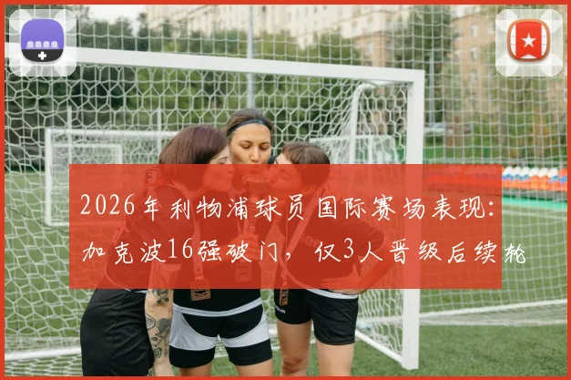 2026年利物浦球员国际赛场表现:加克波16强破门,仅3人晋级后续轮次,数据详解与原因分析