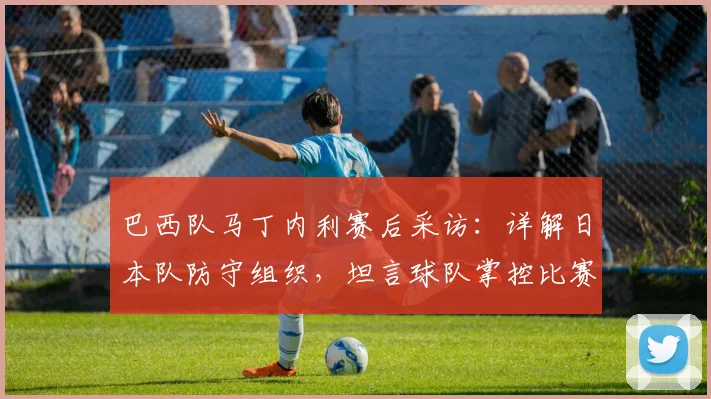 巴西队马丁内利赛后采访：详解日本队防守组织，坦言球队掌控比赛却未取胜