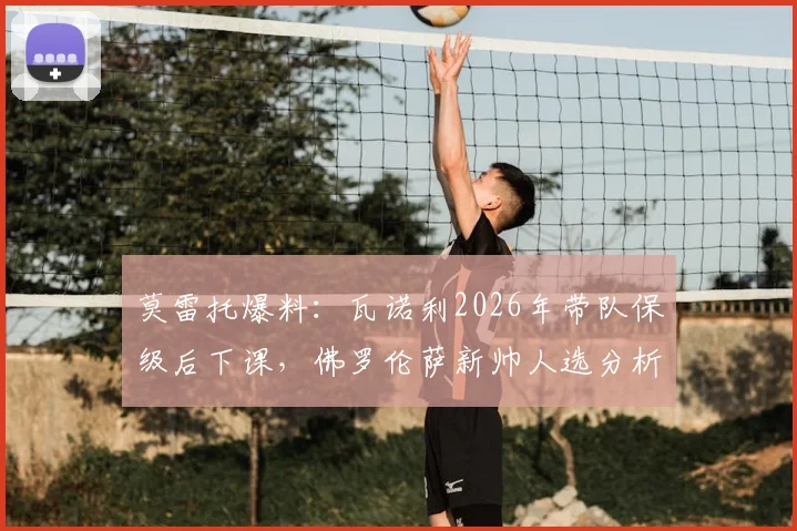 莫雷托爆料：瓦诺利2026年带队保级后下课，佛罗伦萨新帅人选分析与瓦诺利未来去向解读
