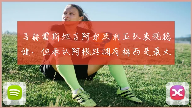 马赫雷斯坦言阿尔及利亚队表现稳健，但承认阿根廷拥有梅西是最大不同，2026世界杯再遇将如何？